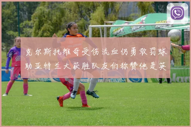 克尔斯托维奇受伤流血仍勇敢罚球助亚特兰大获胜队友们称赞他是英雄