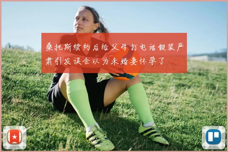 桑托斯续约后给父母打电话假装严肃引发误会以为未婚妻怀孕了