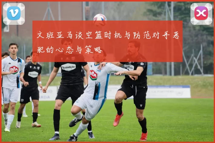 文班亚马谈空篮时机与防范对手恶犯的心态与策略