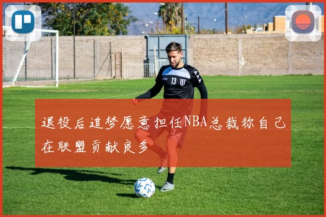 退役后追梦愿意担任NBA总裁称自己在联盟贡献良多