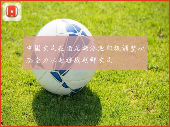 中国女足在酒店游泳池积极调整状态全力以赴迎战朝鲜女足