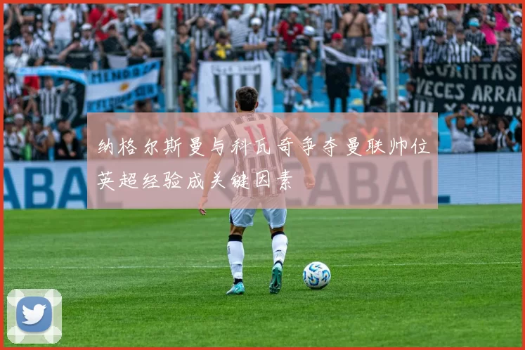 纳格尔斯曼与科瓦奇争夺曼联帅位英超经验成关键因素
