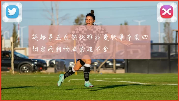 英超争五白热化维拉曼联争夺前四切尔西利物浦紧追不舍