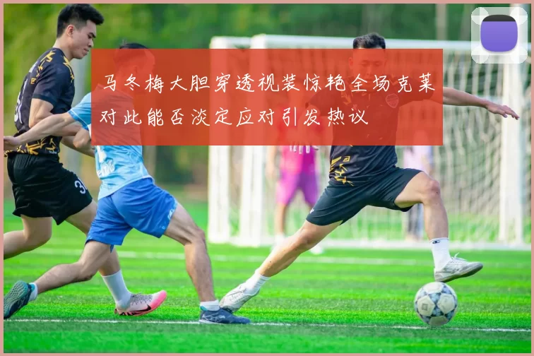 马冬梅大胆穿透视装惊艳全场克莱对此能否淡定应对引发热议