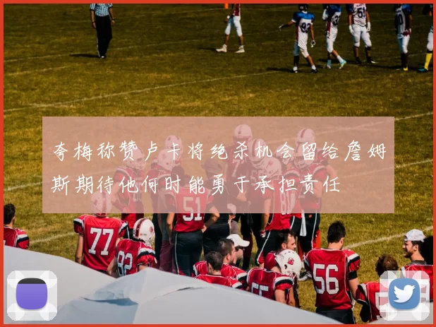 夸梅称赞卢卡将绝杀机会留给詹姆斯期待他何时能勇于承担责任
