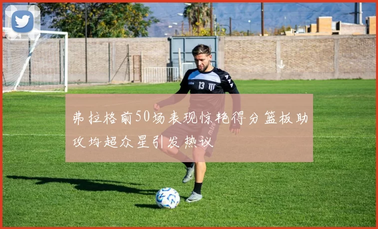 弗拉格前50场表现惊艳得分篮板助攻均超众星引发热议