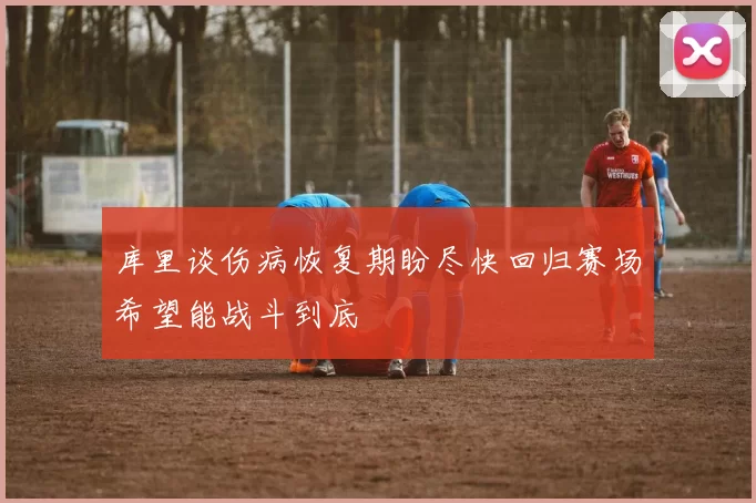 库里谈伤病恢复期盼尽快回归赛场希望能战斗到底