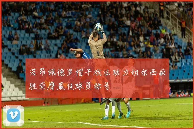 若昂佩德罗帽子戏法助力切尔西获胜荣膺最佳球员称号