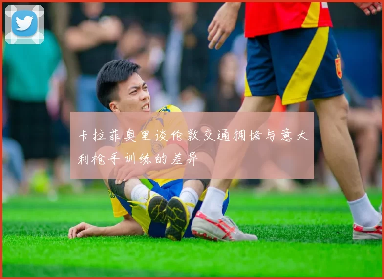 卡拉菲奥里谈伦敦交通拥堵与意大利枪手训练的差异
