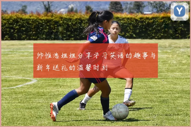帅惟浩姐姐分享学习英语的趣事与新年送礼的温馨时刻
