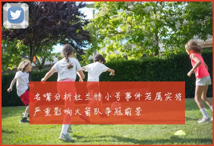 名嘴分析杜兰特小号事件若属实将严重影响火箭队争冠前景