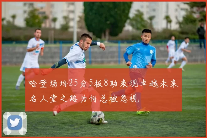 哈登场均25分5板8助表现卓越未来名人堂之路为何总被忽视