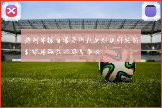 热刺球探自曝是阿森纳球迷引发热刺球迷强烈不满与争议