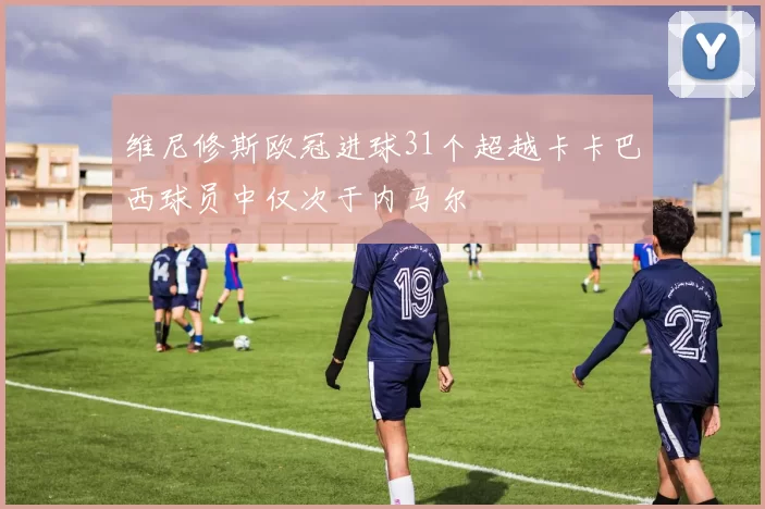 维尼修斯欧冠进球31个超越卡卡巴西球员中仅次于内马尔