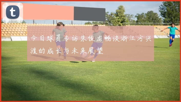 今日球员专访朱俊龙畅谈浙江方兴渡的成长与未来展望