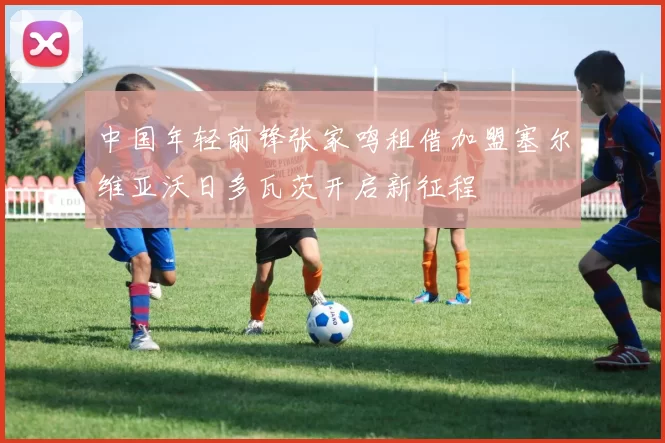 中国年轻前锋张家鸣租借加盟塞尔维亚沃日多瓦茨开启新征程