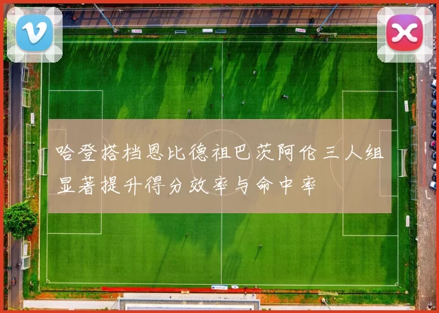 哈登搭档恩比德祖巴茨阿伦三人组显著提升得分效率与命中率
