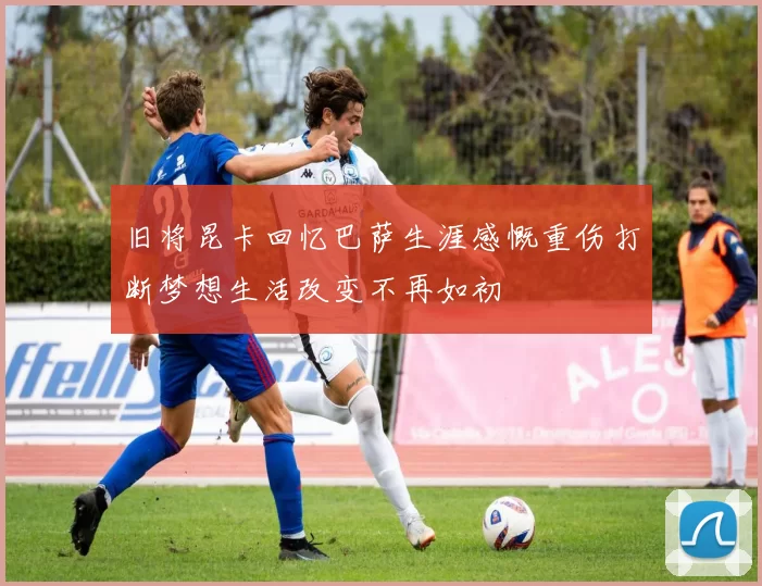 旧将昆卡回忆巴萨生涯感慨重伤打断梦想生活改变不再如初
