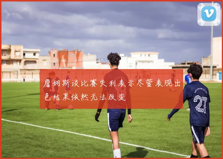 詹姆斯谈比赛失利表示尽管表现出色结果依然无法改变