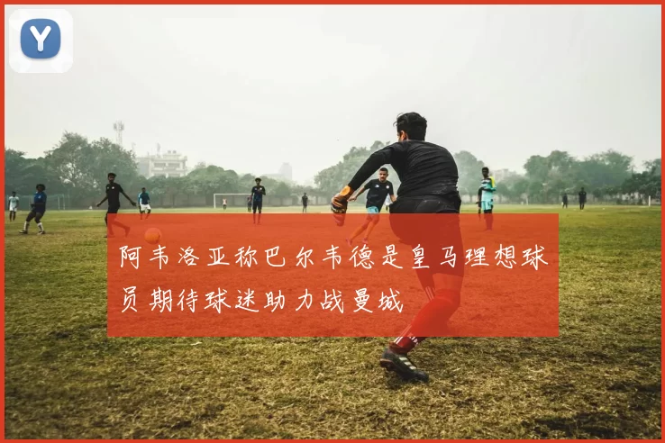 阿韦洛亚称巴尔韦德是皇马理想球员期待球迷助力战曼城